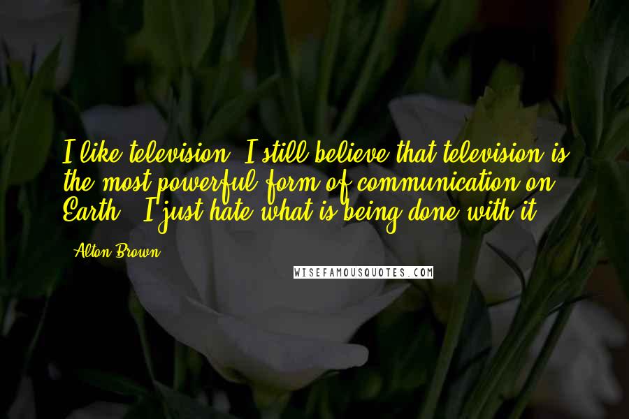 Alton Brown Quotes: I like television. I still believe that television is the most powerful form of communication on Earth - I just hate what is being done with it.