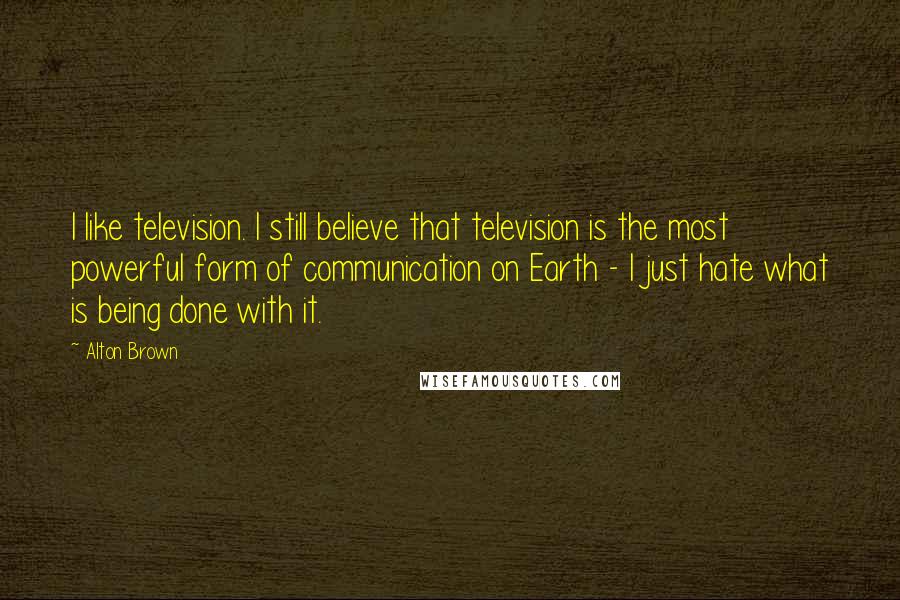 Alton Brown Quotes: I like television. I still believe that television is the most powerful form of communication on Earth - I just hate what is being done with it.
