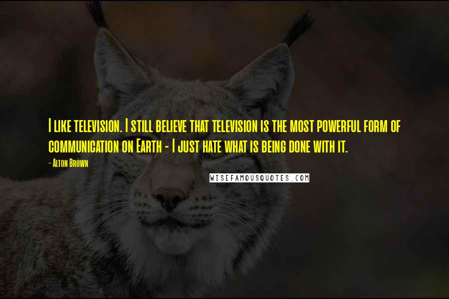 Alton Brown Quotes: I like television. I still believe that television is the most powerful form of communication on Earth - I just hate what is being done with it.