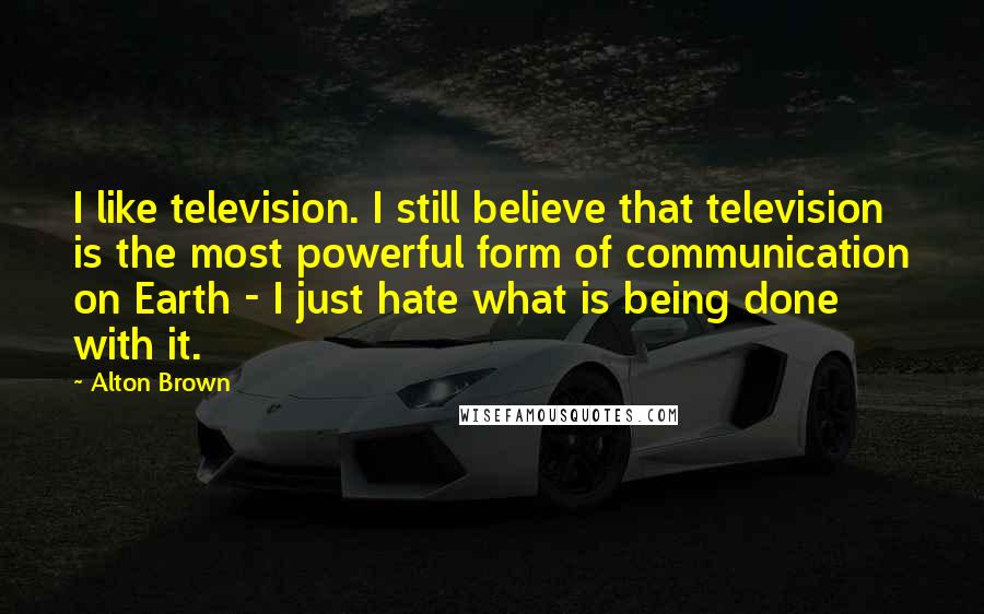 Alton Brown Quotes: I like television. I still believe that television is the most powerful form of communication on Earth - I just hate what is being done with it.