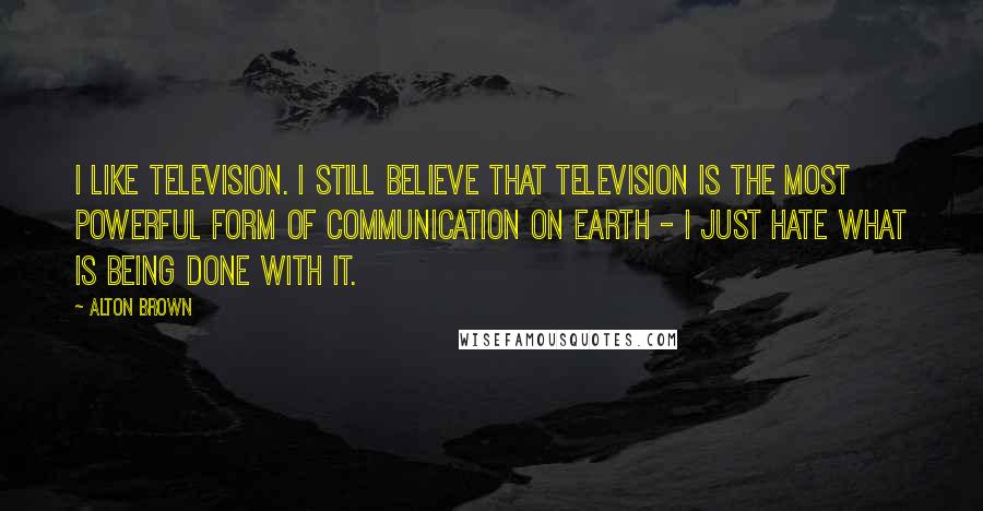 Alton Brown Quotes: I like television. I still believe that television is the most powerful form of communication on Earth - I just hate what is being done with it.