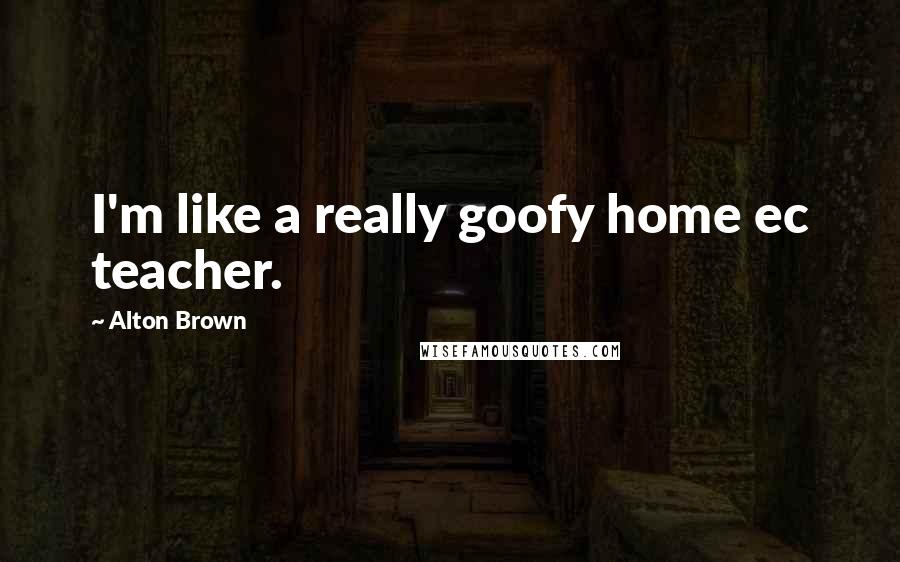 Alton Brown Quotes: I'm like a really goofy home ec teacher.