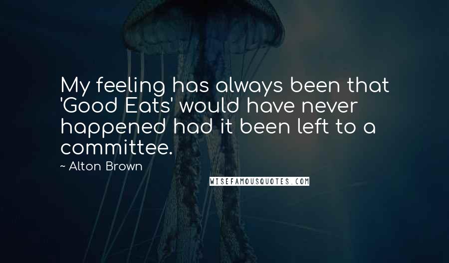 Alton Brown Quotes: My feeling has always been that 'Good Eats' would have never happened had it been left to a committee.