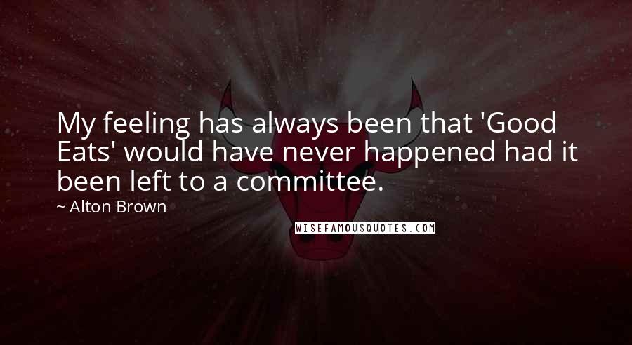 Alton Brown Quotes: My feeling has always been that 'Good Eats' would have never happened had it been left to a committee.