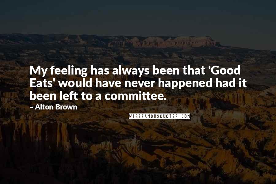 Alton Brown Quotes: My feeling has always been that 'Good Eats' would have never happened had it been left to a committee.