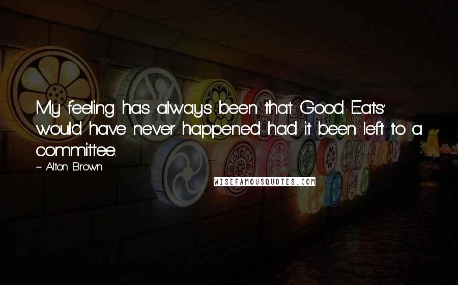 Alton Brown Quotes: My feeling has always been that 'Good Eats' would have never happened had it been left to a committee.