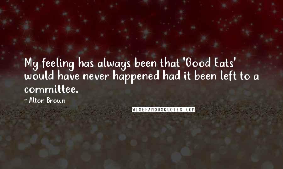 Alton Brown Quotes: My feeling has always been that 'Good Eats' would have never happened had it been left to a committee.