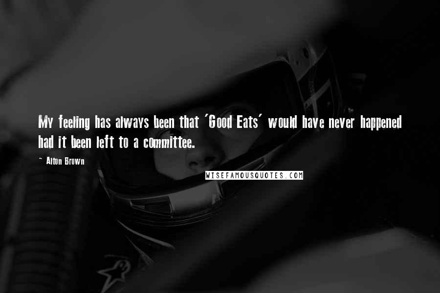 Alton Brown Quotes: My feeling has always been that 'Good Eats' would have never happened had it been left to a committee.