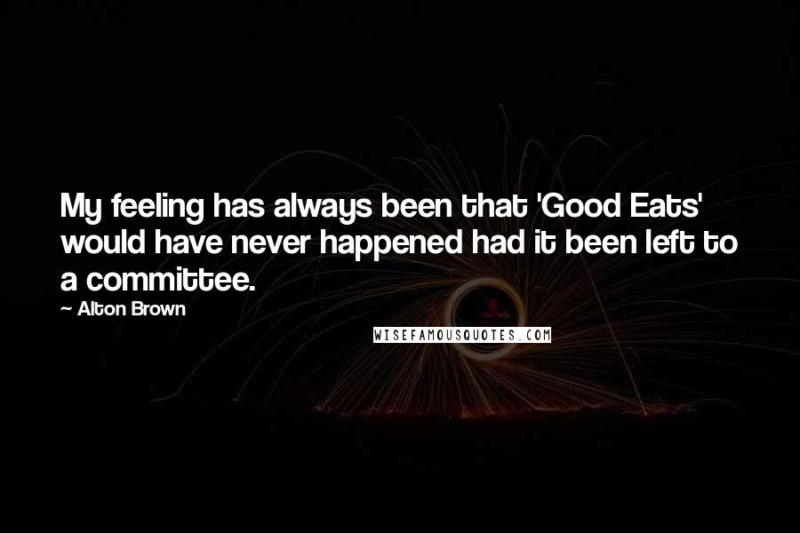 Alton Brown Quotes: My feeling has always been that 'Good Eats' would have never happened had it been left to a committee.