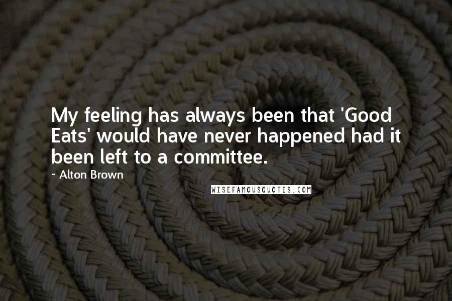 Alton Brown Quotes: My feeling has always been that 'Good Eats' would have never happened had it been left to a committee.