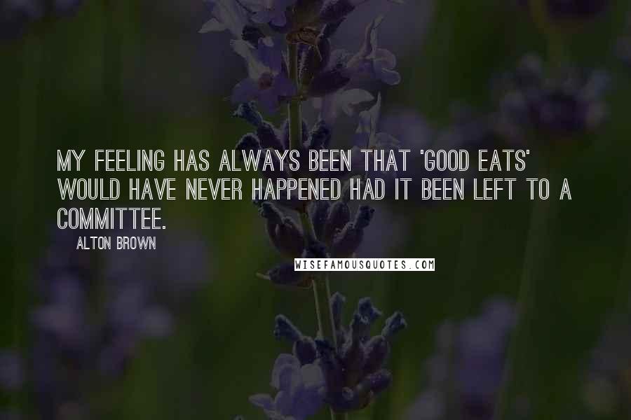 Alton Brown Quotes: My feeling has always been that 'Good Eats' would have never happened had it been left to a committee.