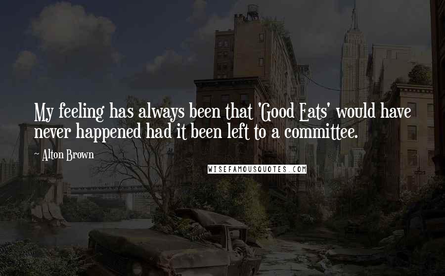 Alton Brown Quotes: My feeling has always been that 'Good Eats' would have never happened had it been left to a committee.