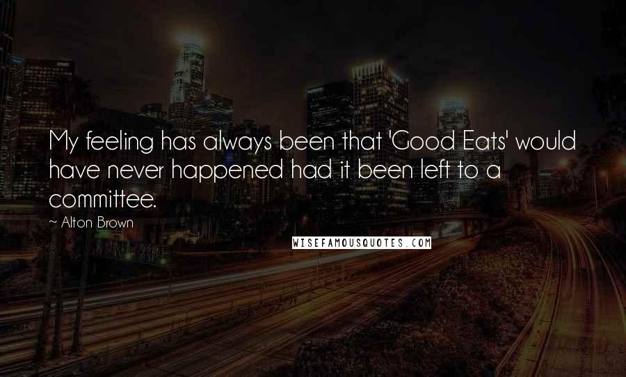 Alton Brown Quotes: My feeling has always been that 'Good Eats' would have never happened had it been left to a committee.