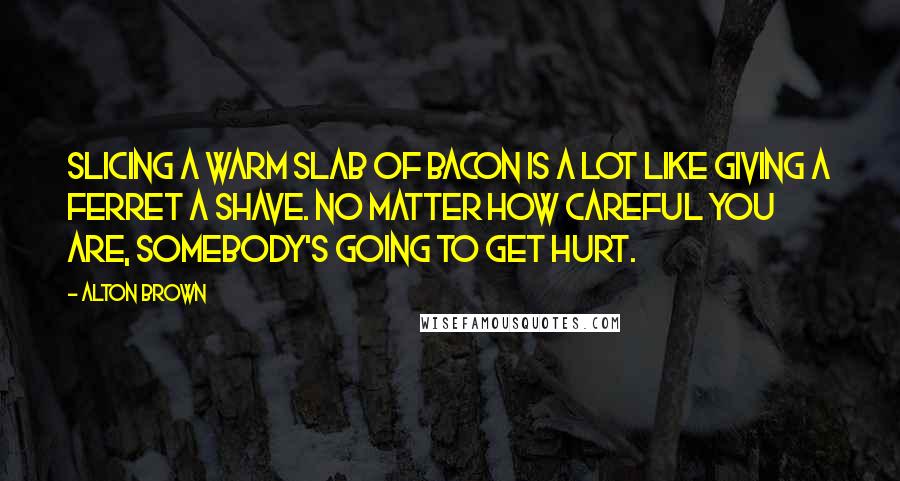 Alton Brown Quotes: Slicing a warm slab of bacon is a lot like giving a ferret a shave. No matter how careful you are, somebody's going to get hurt.