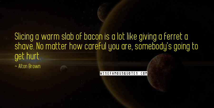 Alton Brown Quotes: Slicing a warm slab of bacon is a lot like giving a ferret a shave. No matter how careful you are, somebody's going to get hurt.