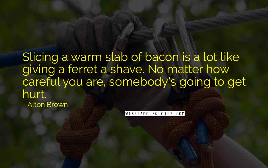 Alton Brown Quotes: Slicing a warm slab of bacon is a lot like giving a ferret a shave. No matter how careful you are, somebody's going to get hurt.