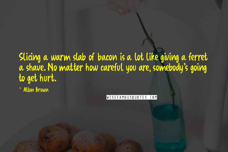 Alton Brown Quotes: Slicing a warm slab of bacon is a lot like giving a ferret a shave. No matter how careful you are, somebody's going to get hurt.