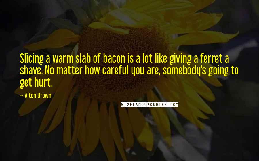 Alton Brown Quotes: Slicing a warm slab of bacon is a lot like giving a ferret a shave. No matter how careful you are, somebody's going to get hurt.