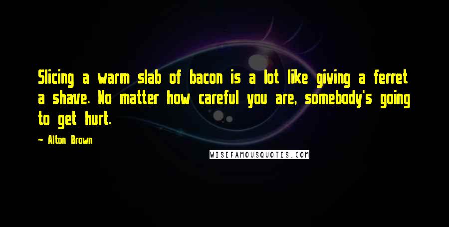 Alton Brown Quotes: Slicing a warm slab of bacon is a lot like giving a ferret a shave. No matter how careful you are, somebody's going to get hurt.