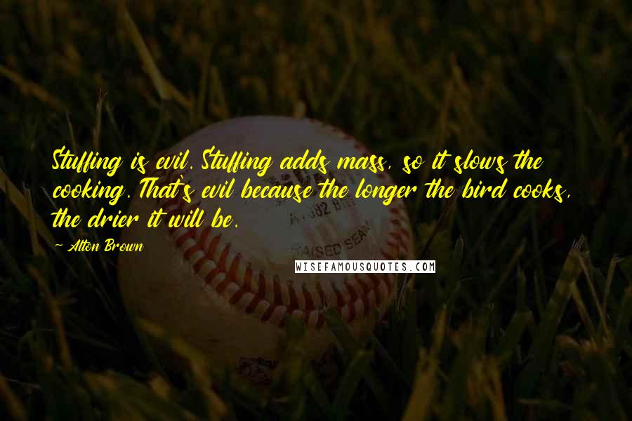 Alton Brown Quotes: Stuffing is evil. Stuffing adds mass, so it slows the cooking. That's evil because the longer the bird cooks, the drier it will be.