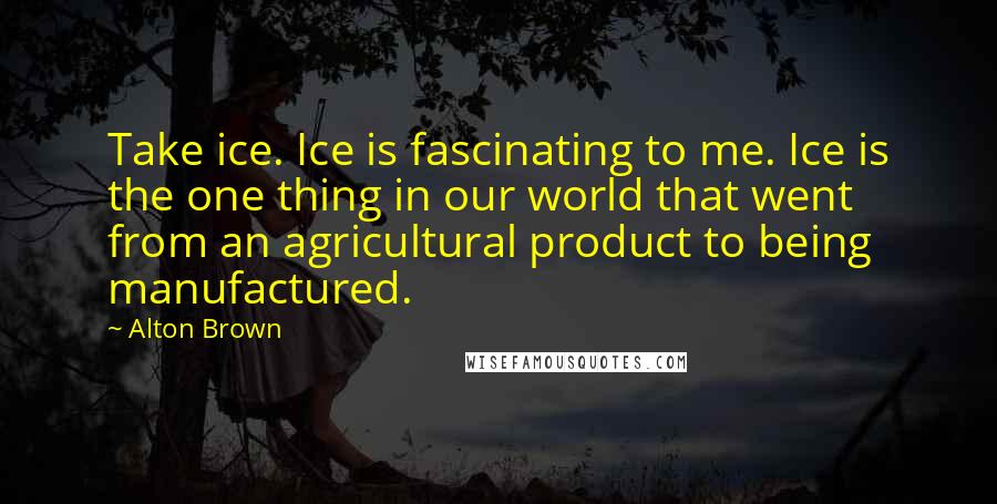 Alton Brown Quotes: Take ice. Ice is fascinating to me. Ice is the one thing in our world that went from an agricultural product to being manufactured.