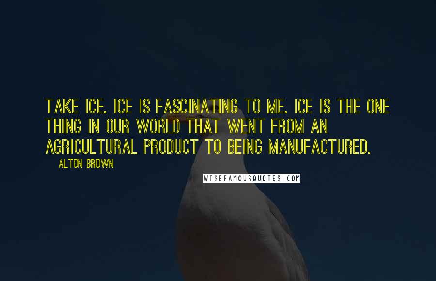 Alton Brown Quotes: Take ice. Ice is fascinating to me. Ice is the one thing in our world that went from an agricultural product to being manufactured.