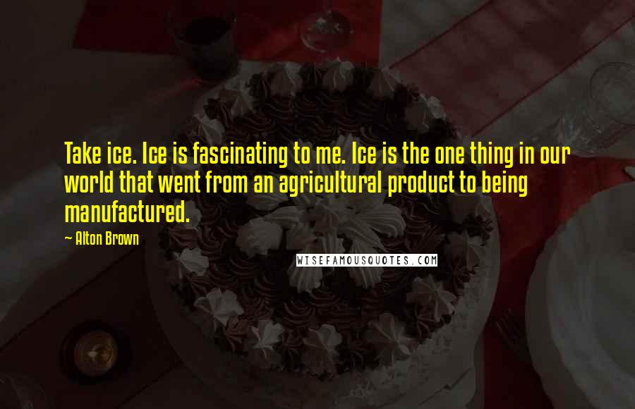 Alton Brown Quotes: Take ice. Ice is fascinating to me. Ice is the one thing in our world that went from an agricultural product to being manufactured.