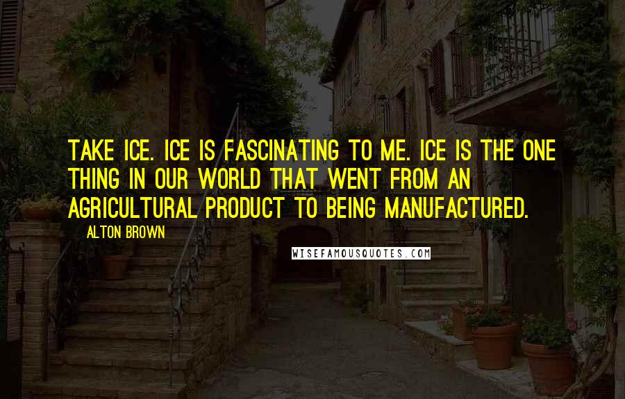 Alton Brown Quotes: Take ice. Ice is fascinating to me. Ice is the one thing in our world that went from an agricultural product to being manufactured.