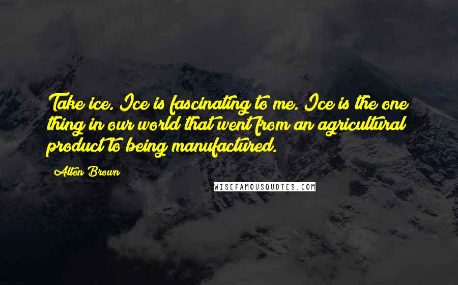 Alton Brown Quotes: Take ice. Ice is fascinating to me. Ice is the one thing in our world that went from an agricultural product to being manufactured.