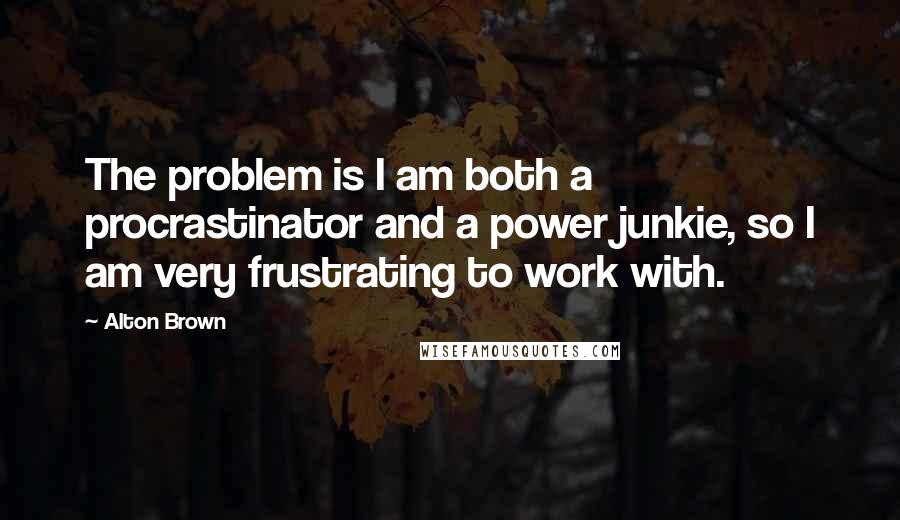 Alton Brown Quotes: The problem is I am both a procrastinator and a power junkie, so I am very frustrating to work with.