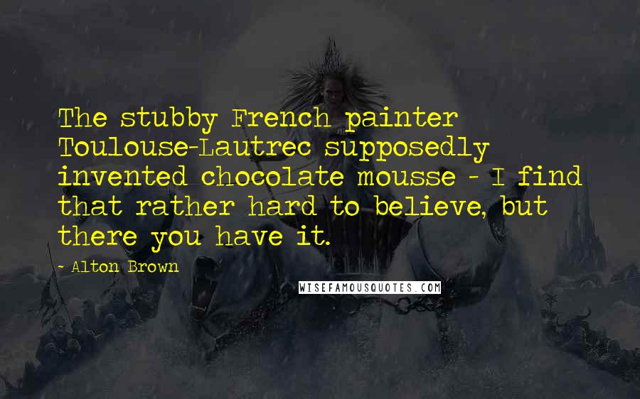 Alton Brown Quotes: The stubby French painter Toulouse-Lautrec supposedly invented chocolate mousse - I find that rather hard to believe, but there you have it.