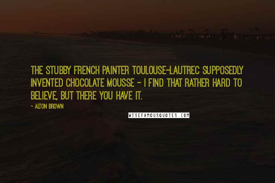 Alton Brown Quotes: The stubby French painter Toulouse-Lautrec supposedly invented chocolate mousse - I find that rather hard to believe, but there you have it.