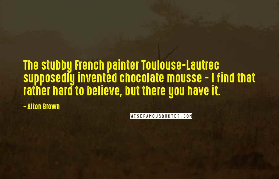 Alton Brown Quotes: The stubby French painter Toulouse-Lautrec supposedly invented chocolate mousse - I find that rather hard to believe, but there you have it.