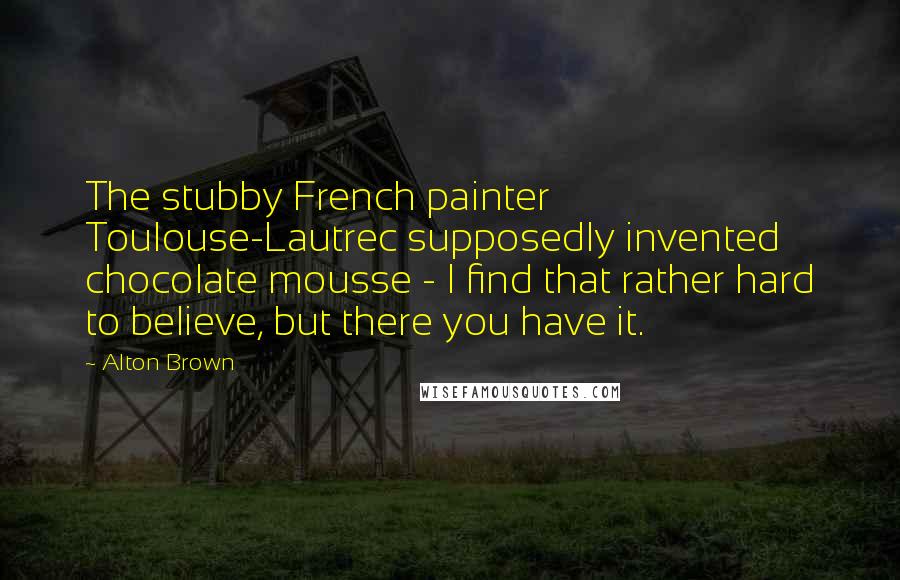 Alton Brown Quotes: The stubby French painter Toulouse-Lautrec supposedly invented chocolate mousse - I find that rather hard to believe, but there you have it.