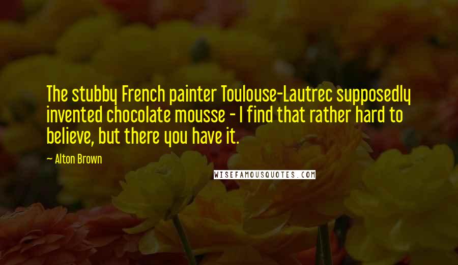 Alton Brown Quotes: The stubby French painter Toulouse-Lautrec supposedly invented chocolate mousse - I find that rather hard to believe, but there you have it.