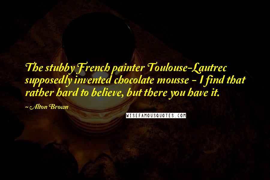 Alton Brown Quotes: The stubby French painter Toulouse-Lautrec supposedly invented chocolate mousse - I find that rather hard to believe, but there you have it.