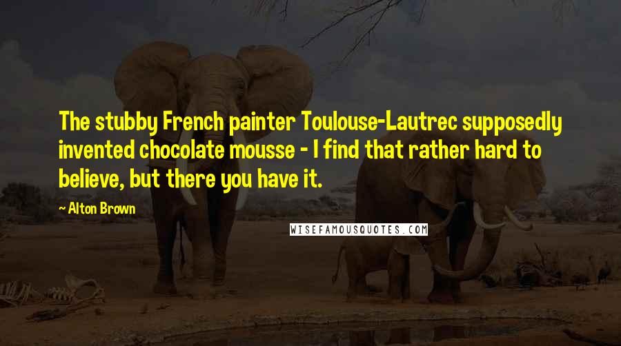 Alton Brown Quotes: The stubby French painter Toulouse-Lautrec supposedly invented chocolate mousse - I find that rather hard to believe, but there you have it.