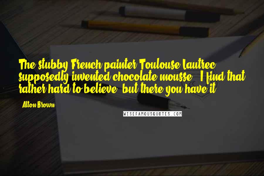 Alton Brown Quotes: The stubby French painter Toulouse-Lautrec supposedly invented chocolate mousse - I find that rather hard to believe, but there you have it.