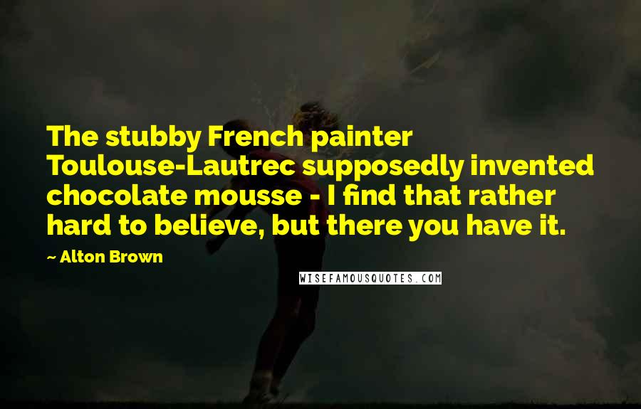 Alton Brown Quotes: The stubby French painter Toulouse-Lautrec supposedly invented chocolate mousse - I find that rather hard to believe, but there you have it.