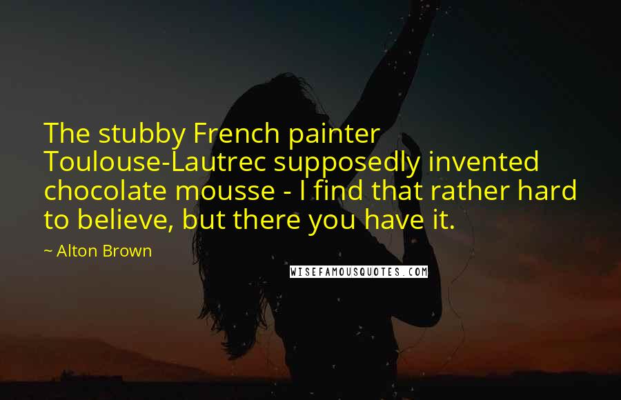 Alton Brown Quotes: The stubby French painter Toulouse-Lautrec supposedly invented chocolate mousse - I find that rather hard to believe, but there you have it.