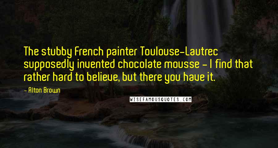 Alton Brown Quotes: The stubby French painter Toulouse-Lautrec supposedly invented chocolate mousse - I find that rather hard to believe, but there you have it.