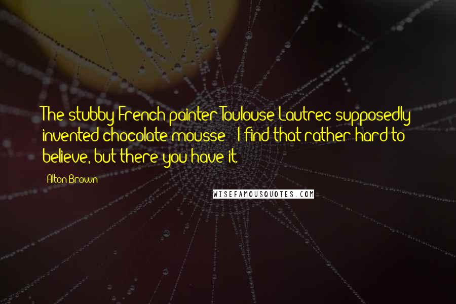 Alton Brown Quotes: The stubby French painter Toulouse-Lautrec supposedly invented chocolate mousse - I find that rather hard to believe, but there you have it.