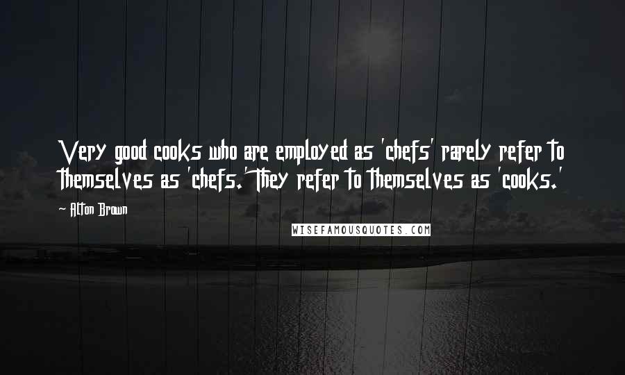 Alton Brown Quotes: Very good cooks who are employed as 'chefs' rarely refer to themselves as 'chefs.' They refer to themselves as 'cooks.'