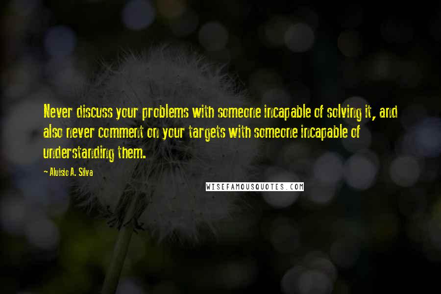 Aluisio A. Silva Quotes: Never discuss your problems with someone incapable of solving it, and also never comment on your targets with someone incapable of understanding them.