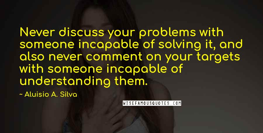 Aluisio A. Silva Quotes: Never discuss your problems with someone incapable of solving it, and also never comment on your targets with someone incapable of understanding them.