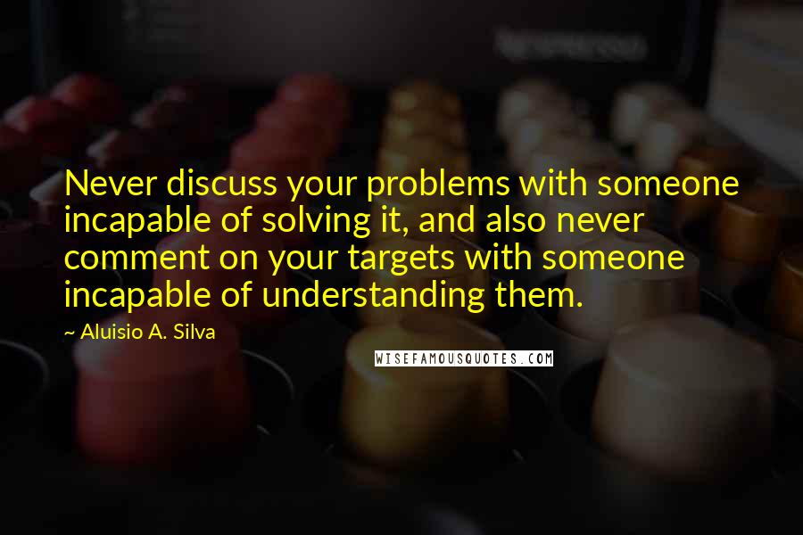 Aluisio A. Silva Quotes: Never discuss your problems with someone incapable of solving it, and also never comment on your targets with someone incapable of understanding them.