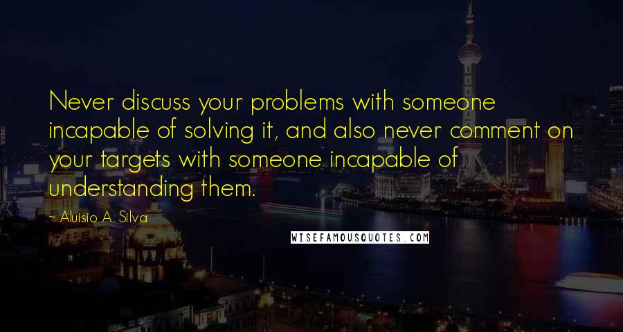 Aluisio A. Silva Quotes: Never discuss your problems with someone incapable of solving it, and also never comment on your targets with someone incapable of understanding them.