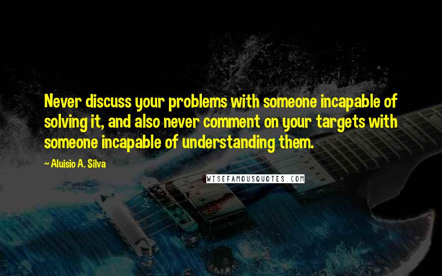 Aluisio A. Silva Quotes: Never discuss your problems with someone incapable of solving it, and also never comment on your targets with someone incapable of understanding them.