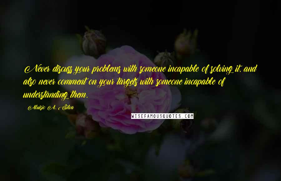 Aluisio A. Silva Quotes: Never discuss your problems with someone incapable of solving it, and also never comment on your targets with someone incapable of understanding them.