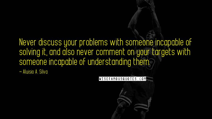 Aluisio A. Silva Quotes: Never discuss your problems with someone incapable of solving it, and also never comment on your targets with someone incapable of understanding them.